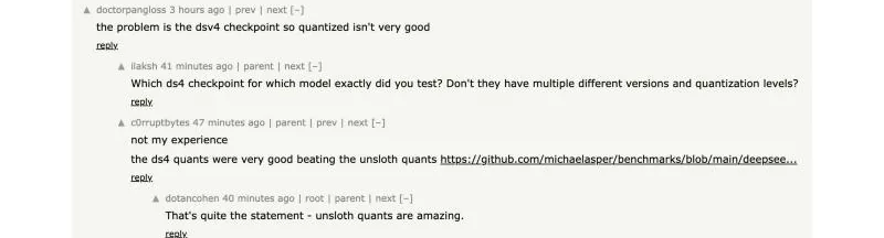 Screenshot of a Hacker News comment thread. doctorpangloss writes 'the problem is the dsv4 checkpoint so quantized isn't very good.' ilaksh asks which checkpoint was tested. c0rruptbytes replies 'not my experience, the ds4 quants were very good beating the unsloth quants' with a link to a GitHub benchmark. dotancohen replies 'That's quite the statement - unsloth quants are amazing.'